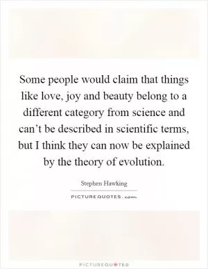 Some people would claim that things like love, joy and beauty belong to a different category from science and can’t be described in scientific terms, but I think they can now be explained by the theory of evolution Picture Quote #1