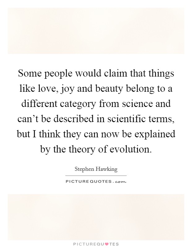 Some people would claim that things like love, joy and beauty belong to a different category from science and can't be described in scientific terms, but I think they can now be explained by the theory of evolution. Picture Quote #1