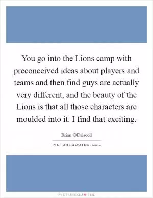 You go into the Lions camp with preconceived ideas about players and teams and then find guys are actually very different, and the beauty of the Lions is that all those characters are moulded into it. I find that exciting Picture Quote #1