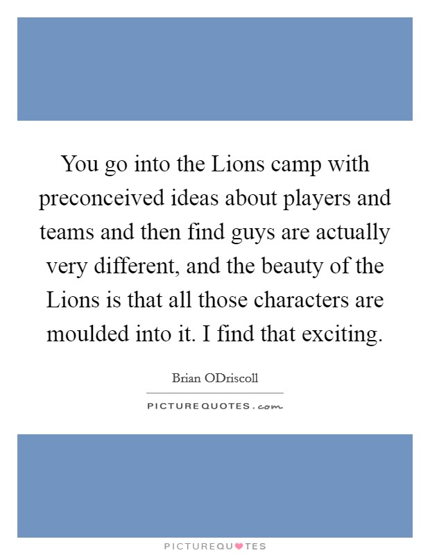 You go into the Lions camp with preconceived ideas about players and teams and then find guys are actually very different, and the beauty of the Lions is that all those characters are moulded into it. I find that exciting. Picture Quote #1