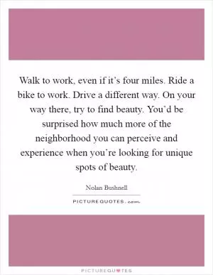 Walk to work, even if it’s four miles. Ride a bike to work. Drive a different way. On your way there, try to find beauty. You’d be surprised how much more of the neighborhood you can perceive and experience when you’re looking for unique spots of beauty Picture Quote #1