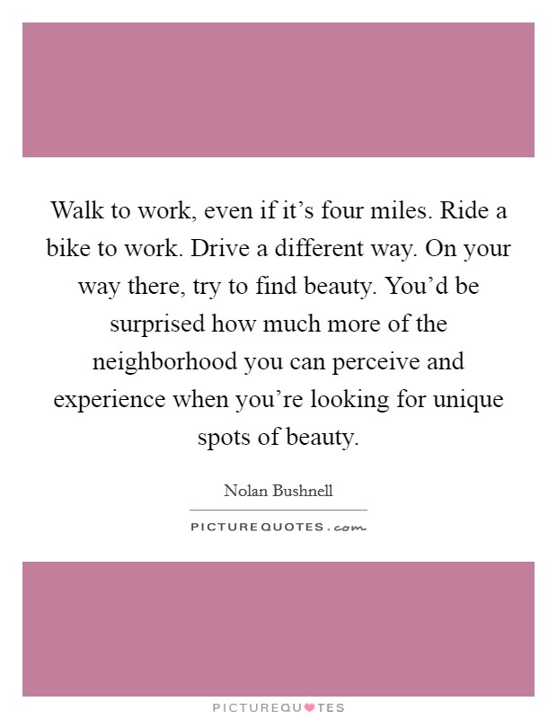 Walk to work, even if it's four miles. Ride a bike to work. Drive a different way. On your way there, try to find beauty. You'd be surprised how much more of the neighborhood you can perceive and experience when you're looking for unique spots of beauty. Picture Quote #1