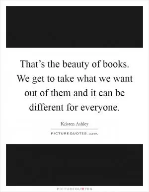 That’s the beauty of books. We get to take what we want out of them and it can be different for everyone Picture Quote #1