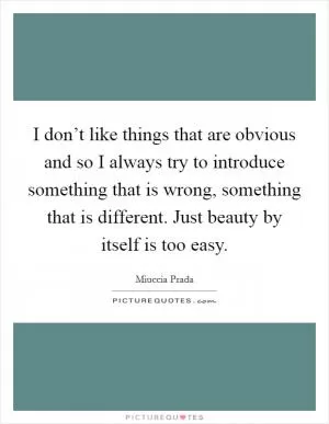 I don’t like things that are obvious and so I always try to introduce something that is wrong, something that is different. Just beauty by itself is too easy Picture Quote #1