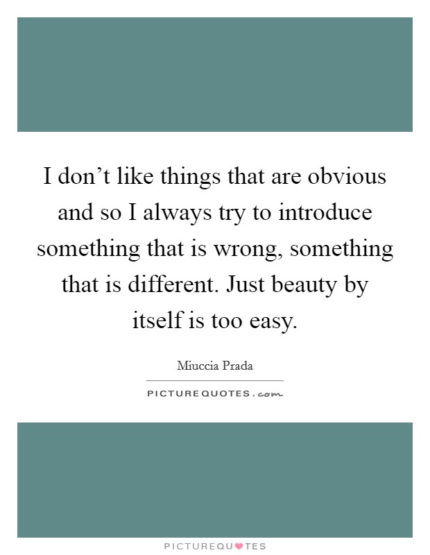 I don't like things that are obvious and so I always try to introduce something that is wrong, something that is different. Just beauty by itself is too easy. Picture Quote #1