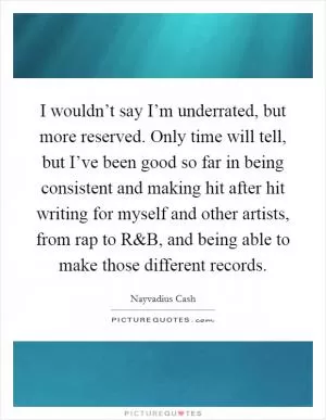 I wouldn’t say I’m underrated, but more reserved. Only time will tell, but I’ve been good so far in being consistent and making hit after hit writing for myself and other artists, from rap to R Picture Quote #1