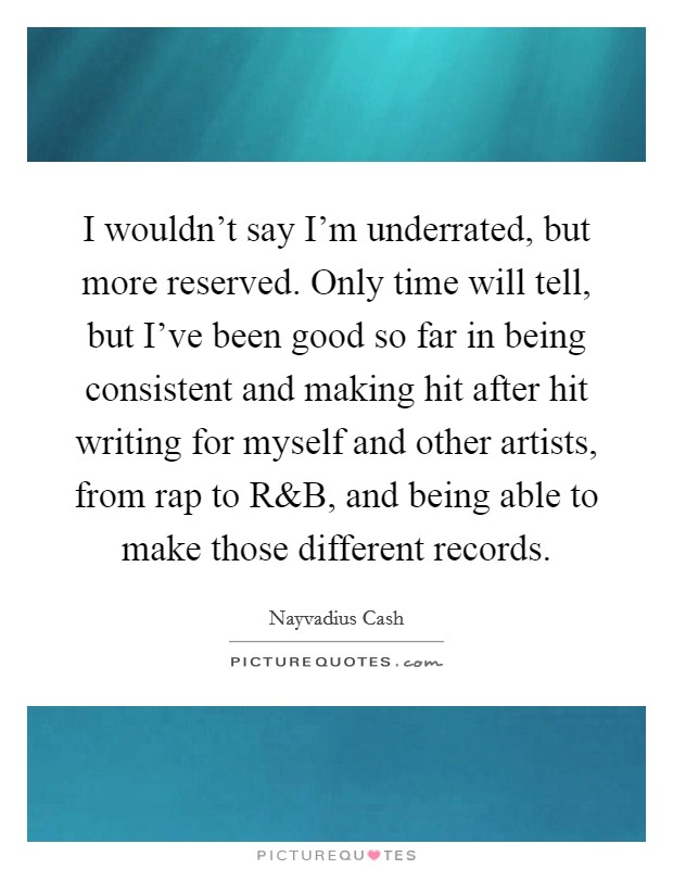 I wouldn't say I'm underrated, but more reserved. Only time will tell, but I've been good so far in being consistent and making hit after hit writing for myself and other artists, from rap to R Picture Quote #1