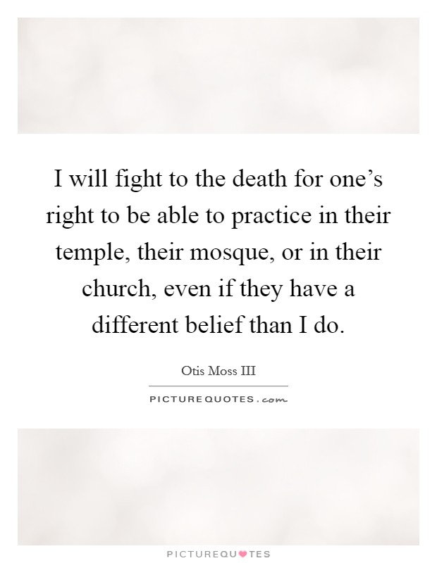I will fight to the death for one's right to be able to practice in their temple, their mosque, or in their church, even if they have a different belief than I do. Picture Quote #1