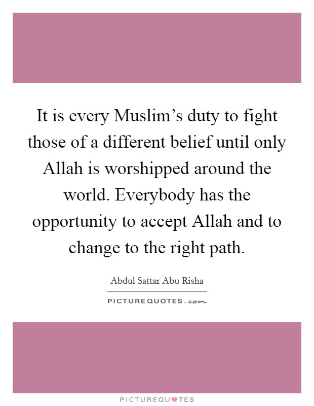 It is every Muslim's duty to fight those of a different belief until only Allah is worshipped around the world. Everybody has the opportunity to accept Allah and to change to the right path. Picture Quote #1