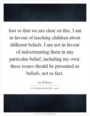 Just so that we are clear on this, I am in favour of teaching children about different beliefs. I am not in favour of indoctrinating them in any particular belief, including my own: these issues should be presented as beliefs, not as fact Picture Quote #1