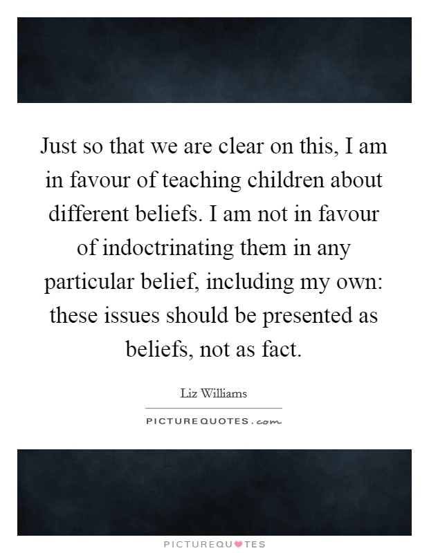 Just so that we are clear on this, I am in favour of teaching children about different beliefs. I am not in favour of indoctrinating them in any particular belief, including my own: these issues should be presented as beliefs, not as fact. Picture Quote #1
