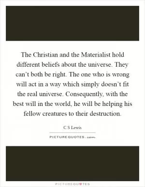 The Christian and the Materialist hold different beliefs about the universe. They can’t both be right. The one who is wrong will act in a way which simply doesn’t fit the real universe. Consequently, with the best will in the world, he will be helping his fellow creatures to their destruction Picture Quote #1