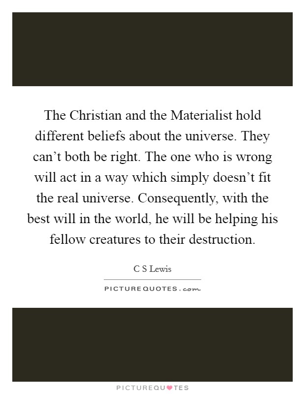 The Christian and the Materialist hold different beliefs about the universe. They can't both be right. The one who is wrong will act in a way which simply doesn't fit the real universe. Consequently, with the best will in the world, he will be helping his fellow creatures to their destruction. Picture Quote #1