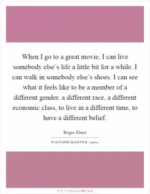 When I go to a great movie, I can live somebody else’s life a little bit for a while. I can walk in somebody else’s shoes. I can see what it feels like to be a member of a different gender, a different race, a different economic class, to live in a different time, to have a different belief Picture Quote #1