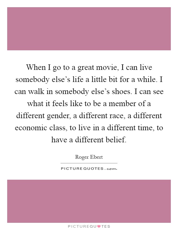 When I go to a great movie, I can live somebody else's life a little bit for a while. I can walk in somebody else's shoes. I can see what it feels like to be a member of a different gender, a different race, a different economic class, to live in a different time, to have a different belief. Picture Quote #1