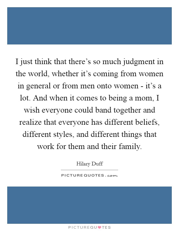 I just think that there's so much judgment in the world, whether it's coming from women in general or from men onto women - it's a lot. And when it comes to being a mom, I wish everyone could band together and realize that everyone has different beliefs, different styles, and different things that work for them and their family. Picture Quote #1