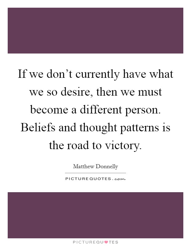 If we don't currently have what we so desire, then we must become a different person. Beliefs and thought patterns is the road to victory. Picture Quote #1