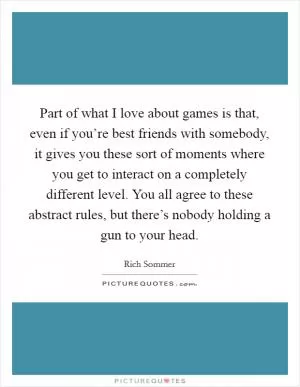Part of what I love about games is that, even if you’re best friends with somebody, it gives you these sort of moments where you get to interact on a completely different level. You all agree to these abstract rules, but there’s nobody holding a gun to your head Picture Quote #1