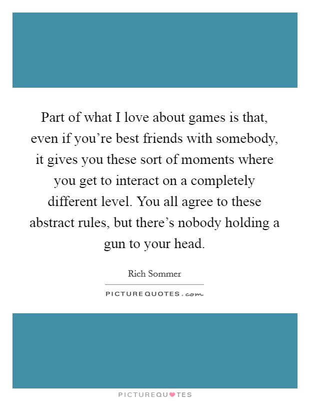 Part of what I love about games is that, even if you're best friends with somebody, it gives you these sort of moments where you get to interact on a completely different level. You all agree to these abstract rules, but there's nobody holding a gun to your head. Picture Quote #1
