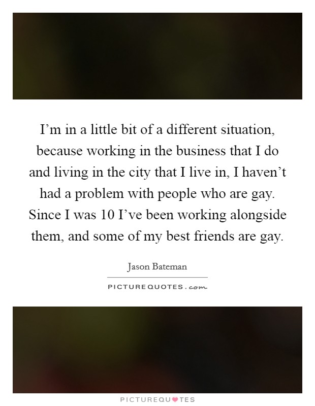 I'm in a little bit of a different situation, because working in the business that I do and living in the city that I live in, I haven't had a problem with people who are gay. Since I was 10 I've been working alongside them, and some of my best friends are gay. Picture Quote #1