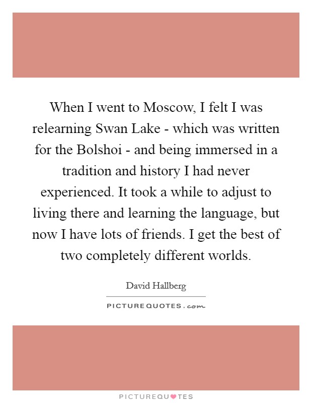 When I went to Moscow, I felt I was relearning Swan Lake - which was written for the Bolshoi - and being immersed in a tradition and history I had never experienced. It took a while to adjust to living there and learning the language, but now I have lots of friends. I get the best of two completely different worlds. Picture Quote #1
