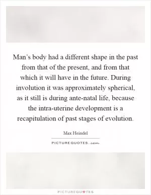 Man’s body had a different shape in the past from that of the present, and from that which it will have in the future. During involution it was approximately spherical, as it still is during ante-natal life, because the intra-uterine development is a recapitulation of past stages of evolution Picture Quote #1