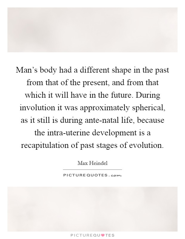 Man's body had a different shape in the past from that of the present, and from that which it will have in the future. During involution it was approximately spherical, as it still is during ante-natal life, because the intra-uterine development is a recapitulation of past stages of evolution. Picture Quote #1