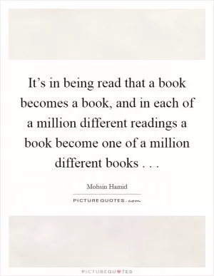 It’s in being read that a book becomes a book, and in each of a million different readings a book become one of a million different books . .  Picture Quote #1