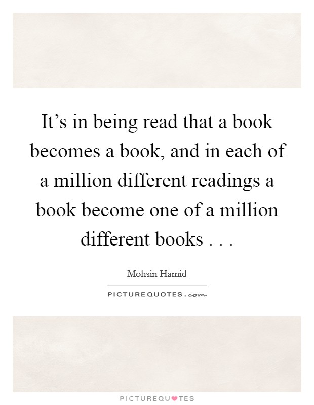 It's in being read that a book becomes a book, and in each of a million different readings a book become one of a million different books . . . Picture Quote #1