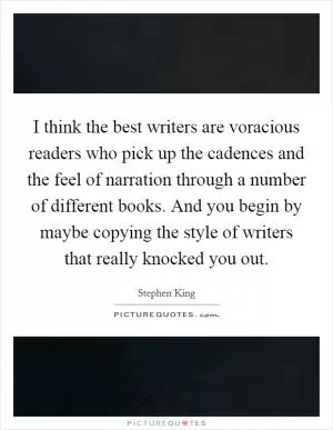 I think the best writers are voracious readers who pick up the cadences and the feel of narration through a number of different books. And you begin by maybe copying the style of writers that really knocked you out Picture Quote #1