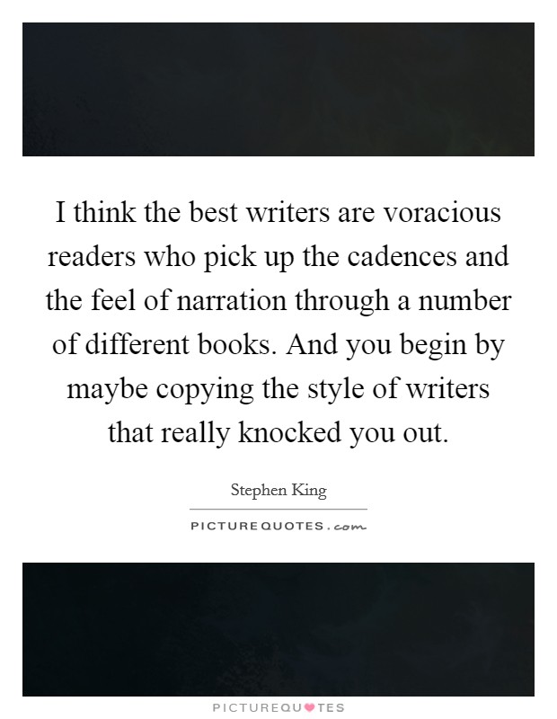 I think the best writers are voracious readers who pick up the cadences and the feel of narration through a number of different books. And you begin by maybe copying the style of writers that really knocked you out. Picture Quote #1