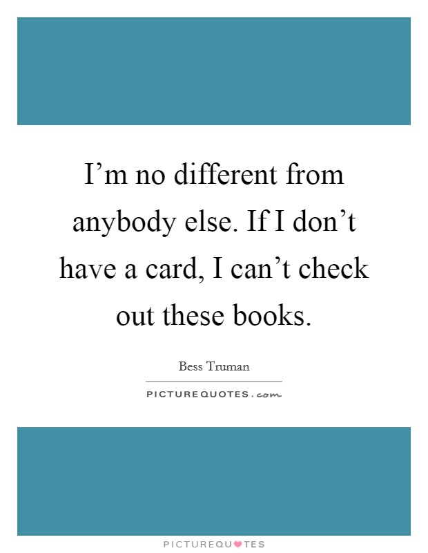 I'm no different from anybody else. If I don't have a card, I can't check out these books. Picture Quote #1