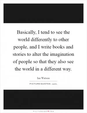 Basically, I tend to see the world differently to other people, and I write books and stories to alter the imagination of people so that they also see the world in a different way Picture Quote #1