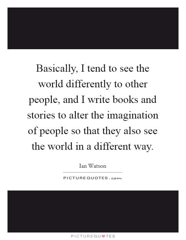 Basically, I tend to see the world differently to other people, and I write books and stories to alter the imagination of people so that they also see the world in a different way. Picture Quote #1
