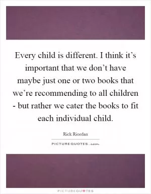 Every child is different. I think it’s important that we don’t have maybe just one or two books that we’re recommending to all children - but rather we cater the books to fit each individual child Picture Quote #1