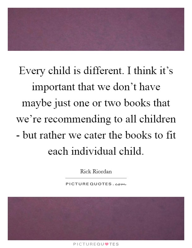 Every child is different. I think it's important that we don't have maybe just one or two books that we're recommending to all children - but rather we cater the books to fit each individual child. Picture Quote #1