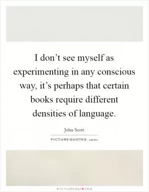 I don’t see myself as experimenting in any conscious way, it’s perhaps that certain books require different densities of language Picture Quote #1