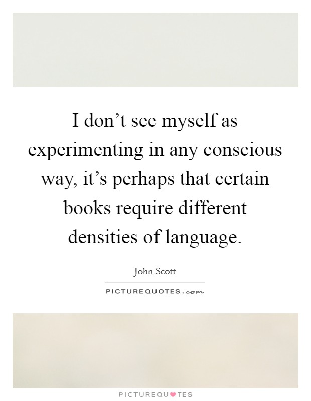 I don't see myself as experimenting in any conscious way, it's perhaps that certain books require different densities of language. Picture Quote #1