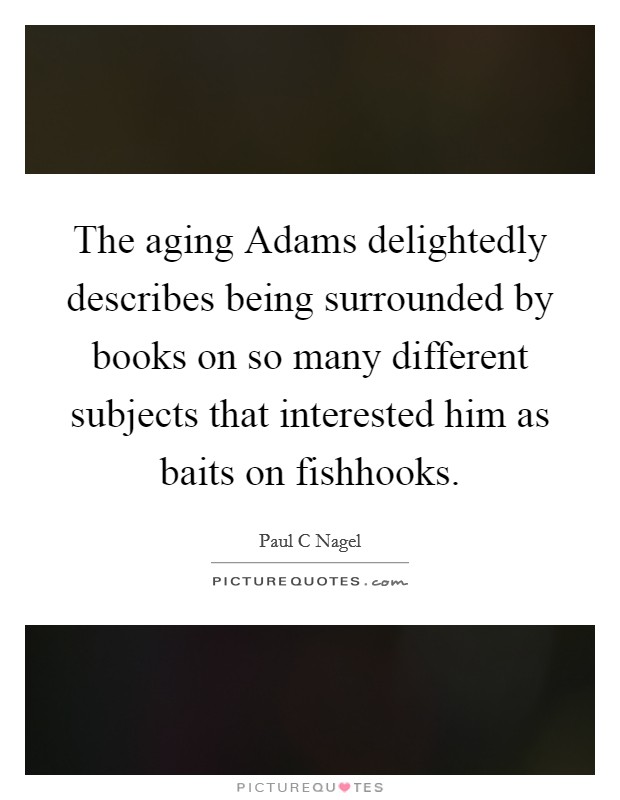 The aging Adams delightedly describes being surrounded by books on so many different subjects that interested him as baits on fishhooks. Picture Quote #1