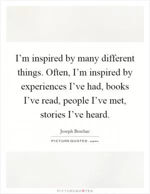 I’m inspired by many different things. Often, I’m inspired by experiences I’ve had, books I’ve read, people I’ve met, stories I’ve heard Picture Quote #1