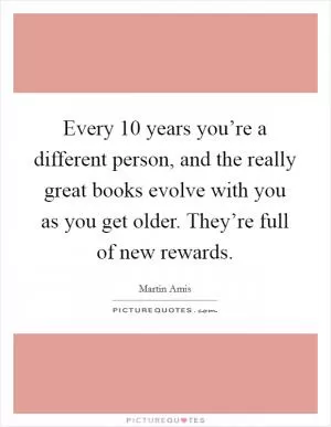 Every 10 years you’re a different person, and the really great books evolve with you as you get older. They’re full of new rewards Picture Quote #1
