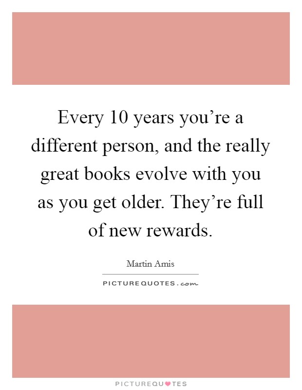 Every 10 years you're a different person, and the really great books evolve with you as you get older. They're full of new rewards. Picture Quote #1