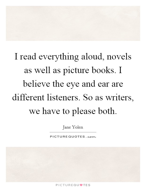 I read everything aloud, novels as well as picture books. I believe the eye and ear are different listeners. So as writers, we have to please both. Picture Quote #1