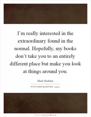I’m really interested in the extraordinary found in the normal. Hopefully, my books don’t take you to an entirely different place but make you look at things around you Picture Quote #1