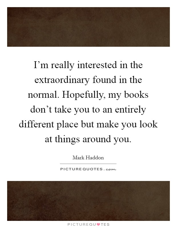 I'm really interested in the extraordinary found in the normal. Hopefully, my books don't take you to an entirely different place but make you look at things around you. Picture Quote #1