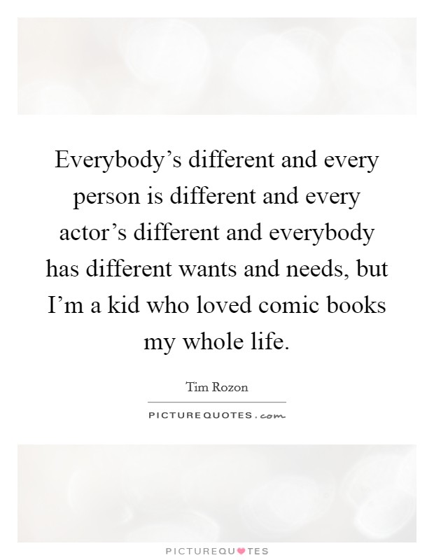Everybody's different and every person is different and every actor's different and everybody has different wants and needs, but I'm a kid who loved comic books my whole life. Picture Quote #1