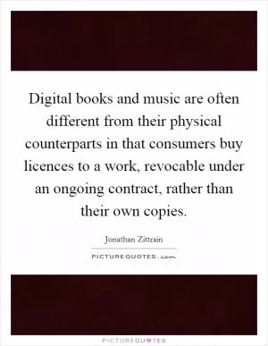 Digital books and music are often different from their physical counterparts in that consumers buy licences to a work, revocable under an ongoing contract, rather than their own copies Picture Quote #1