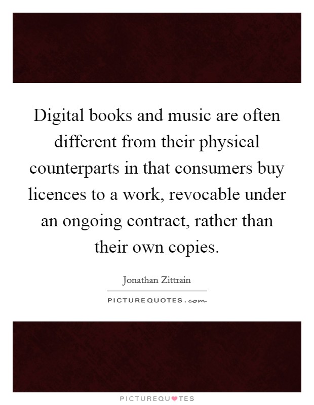 Digital books and music are often different from their physical counterparts in that consumers buy licences to a work, revocable under an ongoing contract, rather than their own copies. Picture Quote #1