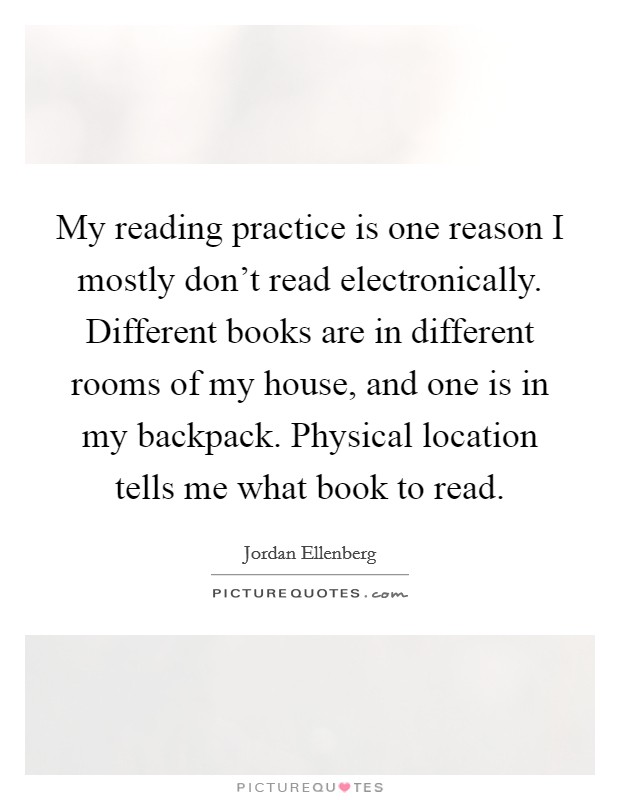 My reading practice is one reason I mostly don't read electronically. Different books are in different rooms of my house, and one is in my backpack. Physical location tells me what book to read. Picture Quote #1