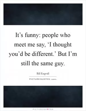 It’s funny: people who meet me say, ‘I thought you’d be different.’ But I’m still the same guy Picture Quote #1